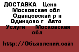 ДОСТАВКА › Цена ­ 100 - Московская обл., Одинцовский р-н, Одинцово г. Авто » Услуги   . Московская обл.